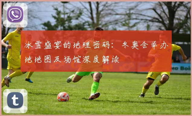 冰雪盛宴的地理密码：冬奥会举办地地图及场馆深度解读