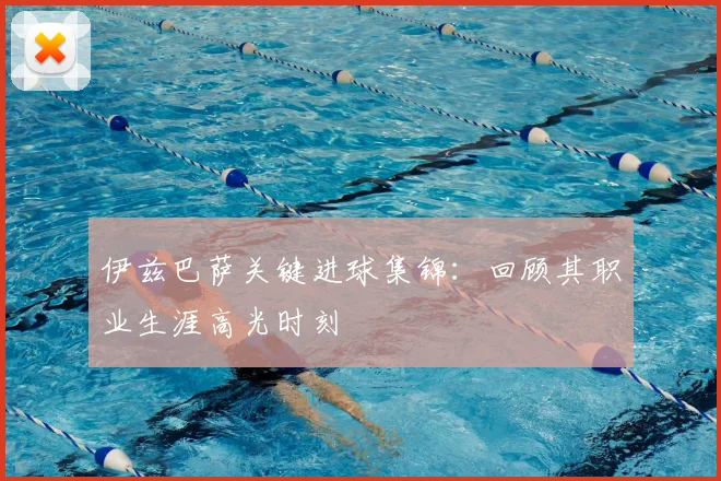 伊兹巴萨关键进球集锦：回顾其职业生涯高光时刻