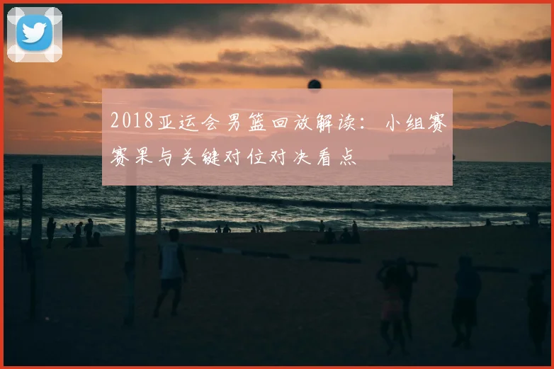 2018亚运会男篮回放解读：小组赛赛果与关键对位对决看点