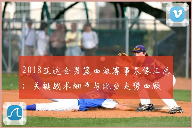 2018亚运会男篮回放赛事录像汇总：关键战术细节与比分走势回顾