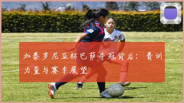加泰罗尼亚杯巴萨夺冠背后：青训力量与赛季展望