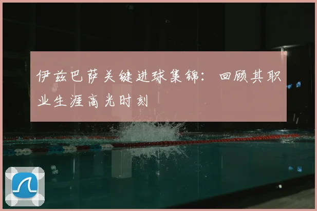 伊兹巴萨关键进球集锦：回顾其职业生涯高光时刻